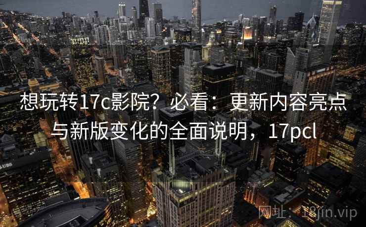 想玩转17c影院？必看：更新内容亮点与新版变化的全面说明，17pcl