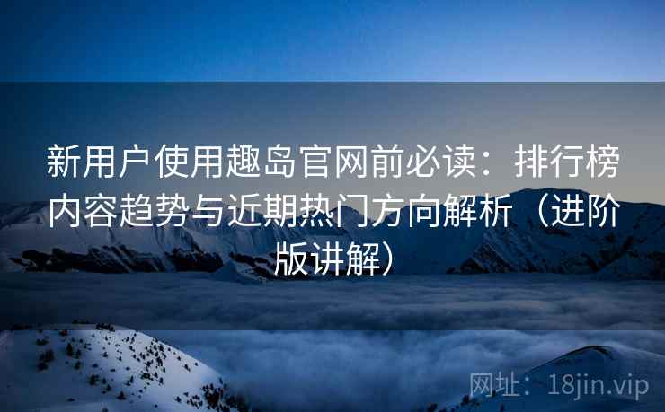新用户使用趣岛官网前必读：排行榜内容趋势与近期热门方向解析（进阶版讲解）
