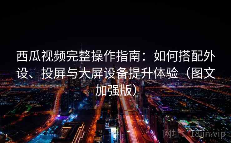 西瓜视频完整操作指南：如何搭配外设、投屏与大屏设备提升体验（图文加强版）