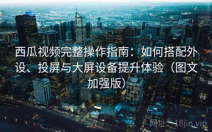 西瓜视频完整操作指南：如何搭配外设、投屏与大屏设备提升体验（图文加强版）