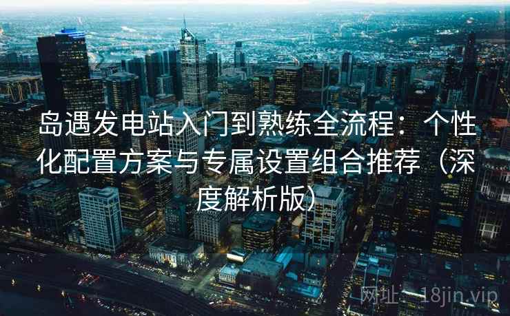岛遇发电站入门到熟练全流程：个性化配置方案与专属设置组合推荐（深度解析版）