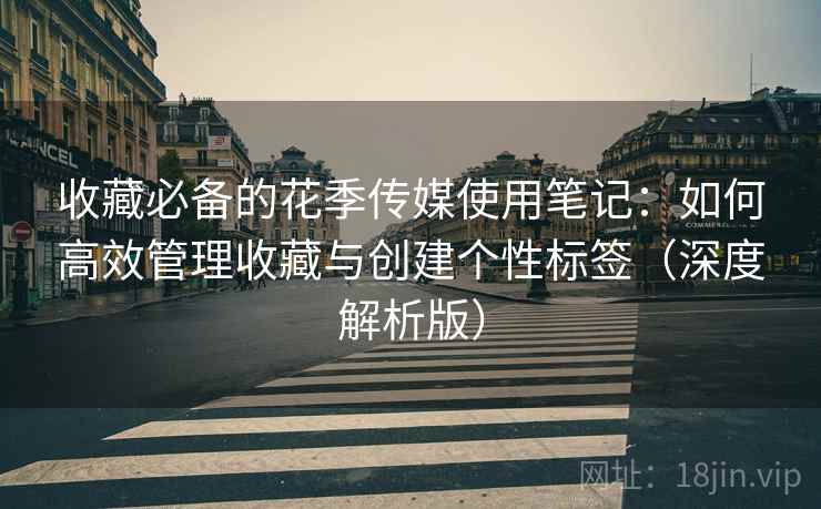 收藏必备的花季传媒使用笔记：如何高效管理收藏与创建个性标签（深度解析版）