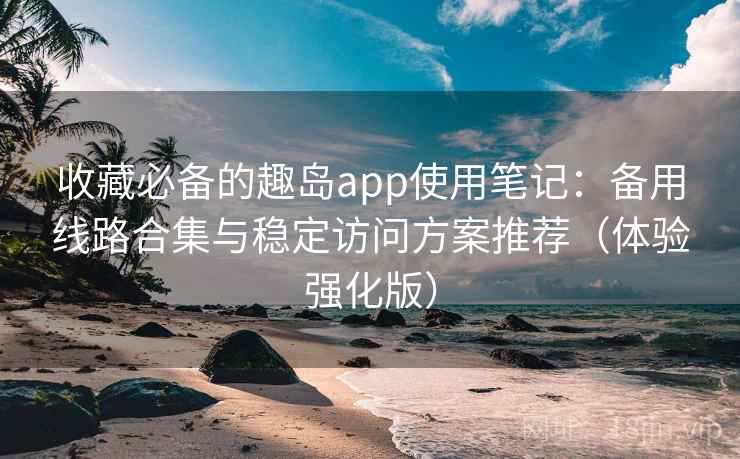 收藏必备的趣岛app使用笔记：备用线路合集与稳定访问方案推荐（体验强化版）