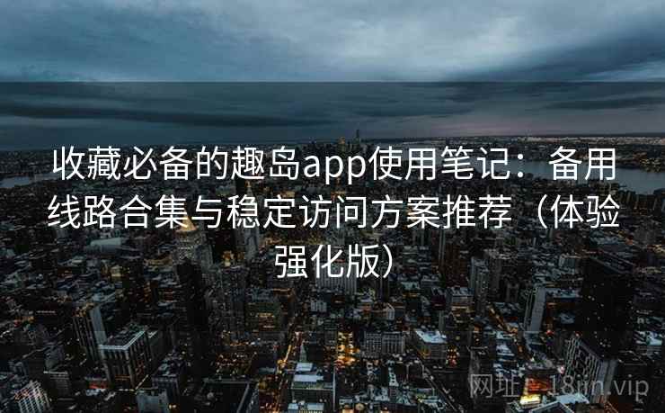 收藏必备的趣岛app使用笔记：备用线路合集与稳定访问方案推荐（体验强化版）