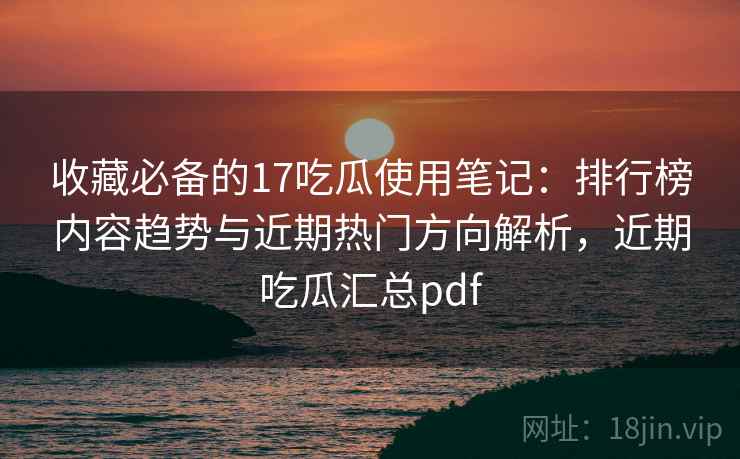 收藏必备的17吃瓜使用笔记：排行榜内容趋势与近期热门方向解析，近期吃瓜汇总pdf