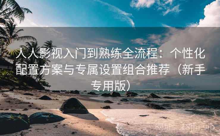 人人影视入门到熟练全流程：个性化配置方案与专属设置组合推荐（新手专用版）