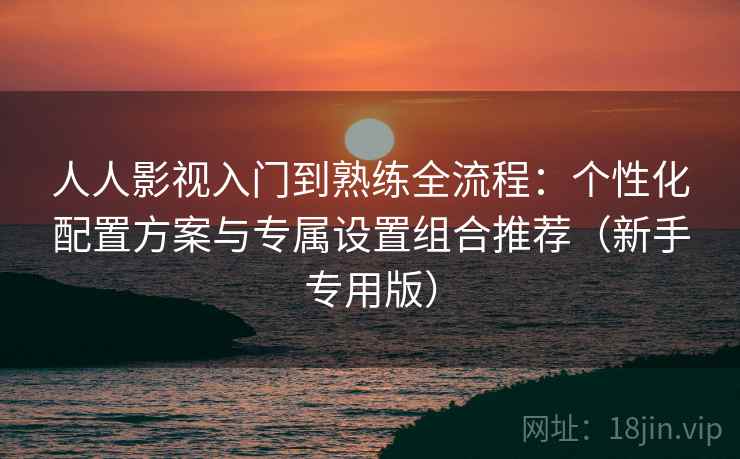 人人影视入门到熟练全流程：个性化配置方案与专属设置组合推荐（新手专用版）
