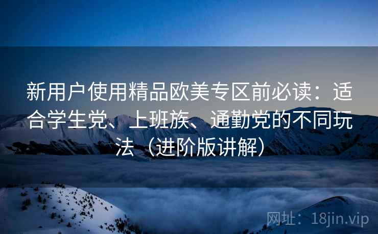 新用户使用精品欧美专区前必读:适合学生党、上班族、通勤党的不同玩法(进阶版讲解) 新用户使用精品欧美专区前必读:适合学生党、上班族、通勤党的不同玩法(进阶版讲解)