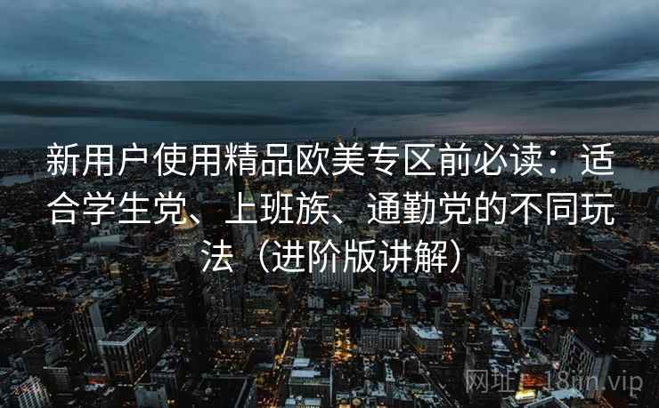 新用户使用精品欧美专区前必读:适合学生党、上班族、通勤党的不同玩法(进阶版讲解) 新用户使用精品欧美专区前必读:适合学生党、上班族、通勤党的不同玩法(进阶版讲解)