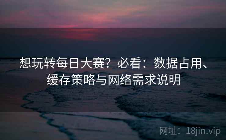 想玩转每日大赛?必看:数据占用、缓存策略与网络需求说明 想玩转每日大赛?必看:数据占用、缓存策略与网络需求说明