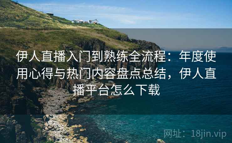 伊人直播入门到熟练全流程:年度使用心得与热门内容盘点总结,伊人直播平台怎么下载 伊人直播入门到熟练全流程:年度使用心得与热门内容盘点总结,伊人直播平台怎么下载