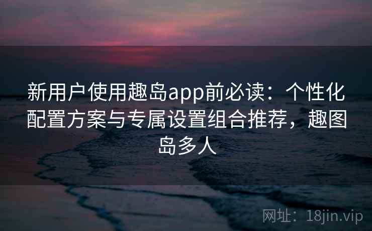 新用户使用趣岛app前必读:个性化配置方案与专属设置组合推荐,趣图岛多人 新用户使用趣岛app前必读:个性化配置方案与专属设置组合推荐,趣图岛多人