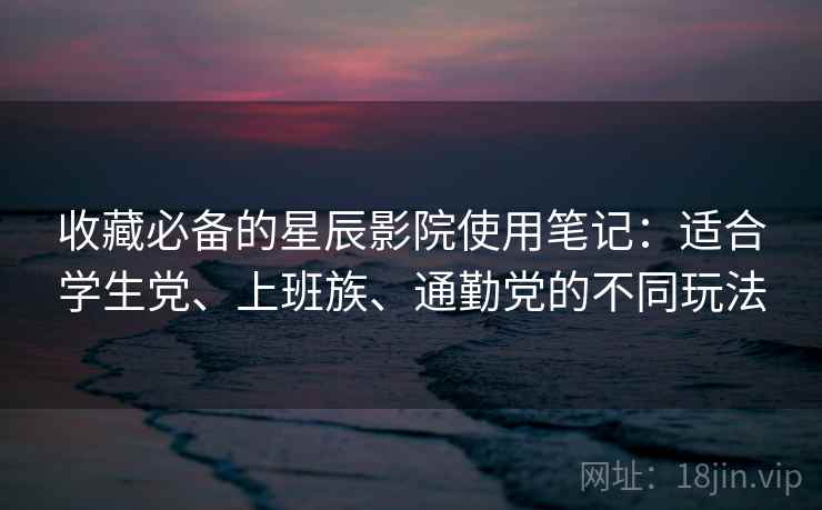 收藏必备的星辰影院使用笔记：适合学生党、上班族、通勤党的不同玩法