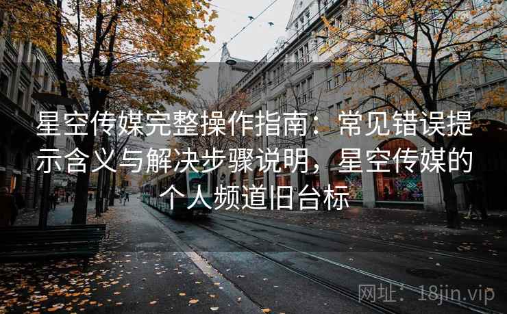 星空传媒完整操作指南：常见错误提示含义与解决步骤说明，星空传媒的个人频道旧台标